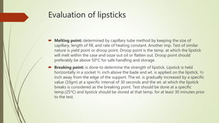 Evaluation of lipsticks
 Melting point: determined by capillary tube method by keeping the size of
capillary, length of fill, and rate of heating constant. Another imp. Test of similar
nature is yield point or droop point. Droop point is the temp. at which the lipstick
will melt within the case and ooze out oil or flatten out. Droop point should
preferably be above 50*C for safe handling and storage.
 Breaking point: is done to determine the strength of lipstick. Lipstick is held
horizontally in a socket ½ inch above the bade and wt. is applied on the lipstick, ½
inch away from the edge of the support. The wt. is gradually increased by a specific
value (10gm) at a specific interval of 30 seconds and the wt. at which the lipstick
breaks is considered as the breaking point. Test should be done at a specific
temp.(25*C) and lipstick should be stored at that temp. for at least 30 minutes prior
to the test.
 