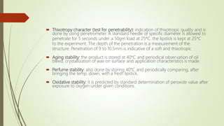  Thixotropy character (test for penetrability): indication of thixotropic quality and is
done by using penetrometer. A standard needle of specific diameter is allowed to
penetrate for 5 seconds under a 50gm load at 25*C. the lipstick is kept at 25*C
to the experiment. The depth of the penetration is a measurement of the
structure. Penetration of 9 to 10.5mm is indicative of a soft and thixotropic
 Aging stability: the product is stored at 40*C and periodical observation of oil
bleed, crystallization of wax on surface and application characteristics is made.
 Perfume stability: also done by storing 40*C and periodically comparing, after
bringing the temp. down, with a fresh lipstick.
 Oxidative stability: it is predicted by standard determination of peroxide value after
exposure to oxygen under given conditions.
 