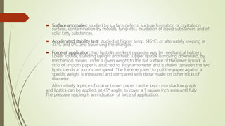 Surface anomalies: studied by surface defects, such as formation of crystals on
surface, contamination by moulds, fungi etc., exudation of liquid substances and of
solid fatty substances.
 Accelerated stability test: studied at higher temp. (45*C) or alternately keeping at
45*C and 0*C and observing the changes.
 Force of application: two lipsticks are kept opposite way by mechanical holders.
Lower lipstick, standing upright and fixed. Upper lipstick is moving downward, by
mechanical means under a given weight to the flat surface of the lower lipstick. A
strip of smooth paper is attached to a dynamometer and is drawn between the two
lipstick ends at a constant speed. The force required to pull the paper against a
specific weight is measured and compared with those made on other sticks of
diameter.
Alternatively a piece of coarse brown paper can be kept on a shadow graph
and lipstick can be applied, at 45* angle, to cover a 1 square inch area until fully
The pressure reading is an indication of force of application.
 