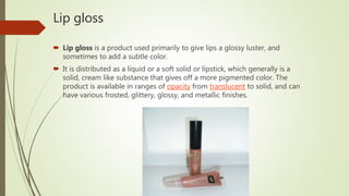 Lip gloss
 Lip gloss is a product used primarily to give lips a glossy luster, and
sometimes to add a subtle color.
 It is distributed as a liquid or a soft solid or lipstick, which generally is a
solid, cream like substance that gives off a more pigmented color. The
product is available in ranges of opacity from translucent to solid, and can
have various frosted, glittery, glossy, and metallic finishes.
 
