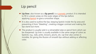 Lip pencil
 Lip liner, also known as a lip pencil, is a cosmetic product. It is intended
to fill in uneven areas on the outer edges of the lips before
applying lipstick to give a smoother shape.
 It is also used to outline the lips, keeping lipstick inside the lip area and
preventing it from "bleeding", creating a bigger contrast and making the
lips stand out more.
 The product is usually sold in a retractable tube or pencil form which can
be sharpened. Lip liner is usually available in the same range of colors as
lipsticks: e.g., reds, pinks, browns, plums, etc. Lip liner also comes in
invisible, for giving the illusion of smooth lips without adding or affecting
color.
 