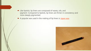 Like lipstick, lip liners are composed of waxes, oils, and
pigment. Compared to lipstick, lip liners are firmer in consistency and
more deeply pigmented.
 A popular wax used in the making of lip liners is Japan wax.
 