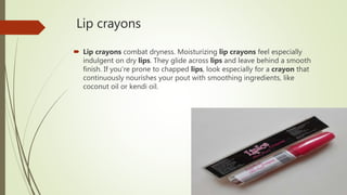 Lip crayons
 Lip crayons combat dryness. Moisturizing lip crayons feel especially
indulgent on dry lips. They glide across lips and leave behind a smooth
finish. If you're prone to chapped lips, look especially for a crayon that
continuously nourishes your pout with smoothing ingredients, like
coconut oil or kendi oil.
 