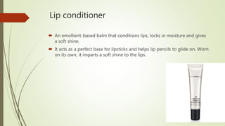 Lip conditioner
 An emollient-based balm that conditions lips, locks in moisture and gives
a soft shine.
 It acts as a perfect base for lipsticks and helps lip pencils to glide on. Worn
on its own, it imparts a soft shine to the lips.
 