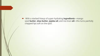  With a stacked lineup of super-hydrating ingredients—mango
seed butter, shea butter, jojoba oil, and rice bran oil—this turns painfully
chapped lips soft on the spot.
 