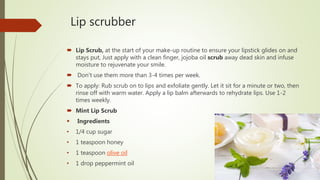 Lip scrubber
 Lip Scrub, at the start of your make-up routine to ensure your lipstick glides on and
stays put, Just apply with a clean finger, jojoba oil scrub away dead skin and infuse
moisture to rejuvenate your smile.
 Don't use them more than 3-4 times per week.
 To apply: Rub scrub on to lips and exfoliate gently. Let it sit for a minute or two, then
rinse off with warm water. Apply a lip balm afterwards to rehydrate lips. Use 1-2
times weekly.
 Mint Lip Scrub
 Ingredients
• 1/4 cup sugar
• 1 teaspoon honey
• 1 teaspoon olive oil
• 1 drop peppermint oil
 