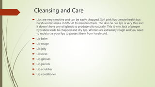 Cleansing and Care
 Lips are very sensitive and can be easily chapped. Soft pink lips denote health but
harsh winters make it difficult to maintain them. The skin on our lips is very thin and
it doesn’t have any oil glands to produce oils naturally. This is why, lack of proper
hydration leads to chapped and dry lips. Winters are extremely rough and you need
to moisturize your lips to protect them from harsh cold.
 Lip balm
 Lip rouge
 Lip jelly
 Lipsticks
 Lip glosses
 Lip pencils
 Lip scrubber
 Lip conditioner
 
