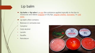 Lip balm
 Lip balm or lip salve is a wax-like substance applied topically to the lips to
moisturize and relieve chapped or dry lips, angular cheilitis, stomatitis, or cold
sores.
 Lip balm often contains:
• Beeswax or carnauba wax
• Camphor
• Cetyl alcohol
• Lanolin
• Paraffin
• Petrolatum
 