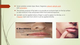  Some varieties contain dyes, flavor, fragrance, phenol, salicylic acid,
and sunscreens.
 The primary purpose of lip balm is to provide an occlusive layer on the lip surface
to seal moisture in lips and protect them from external exposure.
 Lip balm can be applied where a finger is used to apply it to the lips, or in
a lipstick-style tube from which it can be applied directly.
 