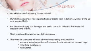 FRESHNER
• Our skin is made from many tissues and cells.
• Our skin has important role in protecting our organs from radiation as well as giving us
new look and feels.
• But because of aging sun damaged and peels, skin start to lose its freshness and
elasticity time to time.
• This impact on skin gives human dull impression.
• This could be overcome with use of certain freshening products like –
* aromatic water is excellent refreshment for the skin on hot summer days.
* refreshing facial wipes
* face washes
 