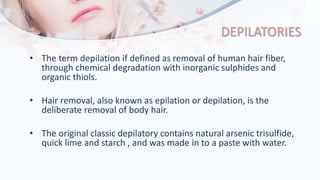 DEPILATORIES
• The term depilation if defined as removal of human hair fiber,
through chemical degradation with inorganic sulphides and
organic thiols.
• Hair removal, also known as epilation or depilation, is the
deliberate removal of body hair.
• The original classic depilatory contains natural arsenic trisulfide,
quick lime and starch , and was made in to a paste with water.
 