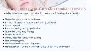 REQUIRED QUALITIES AND CHARACTERISTICS
a quality skin cleansing product should possess the following characteristics:
◾ Neutral or pleasant odor and color
◾ Easy to rub on with appropriate foaming property
◾ Easy to spread
◾ Pleasant feeling during application
◾ Non-oily/non-greasy feeling
◾ Leaves no residue
◾ Moisturizes the skin while cleaning
◾ Non-comedogenic
◾ Well tolerated and non-allergenic
◾ Hand sanitizers: do not dry the skin, but kill bacteria and viruses.
 