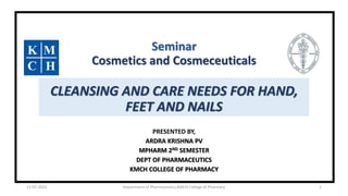 Seminar
Cosmetics and Cosmeceuticals
CLEANSING AND CARE NEEDS FOR HAND,
FEET AND NAILS
PRESENTED BY,
ARDRA KRISHNA PV
MPHARM 2ND SEMESTER
DEPT OF PHARMACEUTICS
KMCH COLLEGE OF PHARMACY
12-07-2022 Department of Pharmaceutics,KMCH College of Pharmacy 1
 