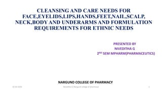 CLEANSING AND CARE NEEDS FOR
FACE,EYELIDS,LIPS,HANDS,FEET,NAIL,SCALP,
NECK,BODYAND UNDERARMS AND FORMULATION
REQUIREMENTS FOR ETHNIC NEEDS
PRESENTED BY
NIVEDITHA G
2ND SEM MPHARM(PHARMACEUTICS)
NARGUND COLLEGE OF PHARMACY
16-02-2024 Niveditha G (Nargund college of pharmacy) 1
 