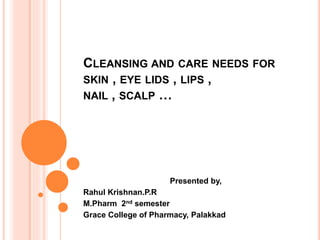 CLEANSING AND CARE NEEDS FOR
SKIN , EYE LIDS , LIPS ,
NAIL , SCALP …
Presented by,
Rahul Krishnan.P.R
M.Pharm 2nd semester
Grace College of Pharmacy, Palakkad
 
