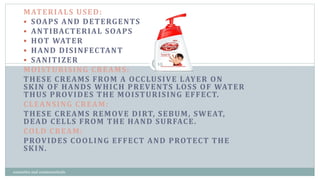 MATERIALS USED:
 SOAPS AND DETERGENTS
 ANTIBACTERIAL SOAPS
 HOT WATER
 HAND DISINFECTANT
 SANITIZER
MOISTURISING CREAMS:
THESE CREAMS FROM A OCCLUSIVE LAYER ON
SKIN OF HANDS WHICH PREVENTS LOSS OF WATER
THUS PROVIDES THE MOISTURISING EFFECT.
CLEANSING CREAM:
THESE CREAMS REMOVE DIRT, SEBUM, SWEAT,
DEAD CELLS FROM THE HAND SURFACE.
COLD CREAM:
PROVIDES COOLING EFFECT AND PROTECT THE
SKIN.
10
cosmetics and cosmeceuticals
 