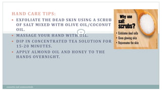 HAND CARE TIPS:
 EXFOLIATE THE DEAD SKIN USING A SCRUB
OF SALT MIXED WITH OLIVE OIL/COCONUT
OIL.
 MASSAGE YOUR HAND WITH OIL.
 DIP IN CONCENTRATED TEA SOLUTION FOR
15-20 MINUTES.
 APPLY ALMOND OIL AND HONEY TO THE
HANDS OVERNIGHT.
11
cosmetics and cosmeceuticals
 