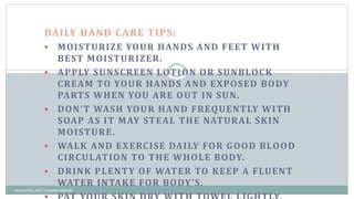 DAILY HAND CARE TIPS:
 MOISTURIZE YOUR HANDS AND FEET WITH
BEST MOISTURIZER.
 APPLY SUNSCREEN LOTION OR SUNBLOCK
CREAM TO YOUR HANDS AND EXPOSED BODY
PARTS WHEN YOU ARE OUT IN SUN.
 DON’T WASH YOUR HAND FREQUENTLY WITH
SOAP AS IT MAY STEAL THE NATURAL SKIN
MOISTURE.
 WALK AND EXERCISE DAILY FOR GOOD BLOOD
CIRCULATION TO THE WHOLE BODY.
 DRINK PLENTY OF WATER TO KEEP A FLUENT
WATER INTAKE FOR BODY’S.
12
cosmetics and cosmeceuticals
 