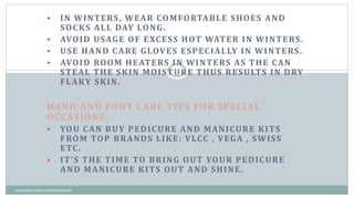  IN WINTERS, WEAR COMFORTABLE SHOES AND
SOCKS ALL DAY LONG.
 AVOID USAGE OF EXCESS HOT WATER IN WINTERS.
 USE HAND CARE GLOVES ESPECIALLY IN WINTERS.
 AVOID ROOM HEATERS IN WINTERS AS THE CAN
STEAL THE SKIN MOISTURE THUS RESULTS IN DRY
FLAKY SKIN.
HAND AND FOOT CARE TIPS FOR SPECIAL
OCCASIONS:
 YOU CAN BUY PEDICURE AND MANICURE KITS
FROM TOP BRANDS LIKE: VLCC , VEGA , SWISS
ETC.
 IT’S THE TIME TO BRING OUT YOUR PEDICURE
AND MANICURE KITS OUT AND SHINE.
13
cosmetics and cosmeceuticals
 