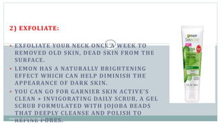 2) EXFOLIATE:
 EXFOLIATE YOUR NECK ONCE A WEEK TO
REMOVED OLD SKIN, DEAD SKIN FROM THE
SURFACE.
 LEMON HAS A NATURALLY BRIGHTENING
EFFECT WHICH CAN HELP DIMINISH THE
APPEARANCE OF DARK SKIN.
 YOU CAN GO FOR GARNIER SKIN ACTIVE’S
CLEAN + INVIGORATING DAILY SCRUB, A GEL
SCRUB FORMULATED WITH JOJOBA BEADS
THAT DEEPLY CLEANSE AND POLISH TO
REFINE PORES.
16
cosmetics and cosmeceuticals
 