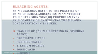 BLEACHING AGENTS:
SKIN BLEACHING REFER TO THE PRACTICE OF
USING CHEMICAL SUBSTANCES IN AN ATTEMPT
TO LIGHTEN SKIN TONE OR PROVIDE AN EVEN
SKIN COMPLEXION BY REDUCING THE MELANIN
CONCENTRATION IN THE SKIN.
 EXAMPLE OF ( SKIN LIGHTENING BY COVERING
AGENT).
 PROPYLENE GLYCOL
 PURIFIED WATER
 TITANIUM DIOXIDE
 SORBIC ACID
 PERFUME
19
cosmetics and cosmeceuticals
 
