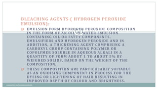 BLEACHING AGENTS ( HYDROGEN PEROXIDE
EMULSION):
 EMULSION FORM HYDROGEN PEROXIDE COMPOSITION
IN THE FORM OF AN OIL IN WATER EMULSION
CONTAINING OIL OR FATTY COMPONENTS,
EMULSIFIERS AND HYDROGEN PEROXIDE AND IN
ADDITION, A THICKENING AGENT COMPRISING A
CARBOXYL GROUP CONTAINING POLYMER OR
COPOLYMER SOLUBLE IN AQUEOUS ALKALI IN A
QUANTITY OF FORM ABOUT 1 TO ABOUT 5% BY
WEIGHED SOLIDS, BASED ON THE WEIGHT OF THE
COMPOSITION.
 THESE COMPOSITION ARE PARTICULARLY SUITABLE
AS AN OXIDISING COMPONENT IN PROCESS FOR THE
DYEING OR LIGHTENING OF HAIR RESULTING IN
IMPROVED DEPTH OF COLOUR AND BRIGHTNESS.
20
cosmetics and cosmeceuticals
 