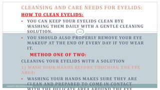 CLEANSING AND CARE NEEDS FOR EYELIDS:
HOW TO CLEAN EYELIDS:
 YOU CAN KEEP YOUR EYELIDS CLEAN BYE
WASHING THEM DAILY WITH A GENTLE CLEANING
SOLUTION.
 YOU SHOULD ALSO PROPERLY REMOVE YOUR EYE
MAKEUP AT THE END OF EVERY DAY IF YOU WEAR
IT.
METHOD ONE OF TWO:
CLEANING YOUR EYELIDS WITH A SOLUTION
1) WASH YOUR HANDS BEFORE TOUCHING THE EYE
AREA:
 WASHING YOUR HANDS MAKES SURE THEY ARE
CLEAN AND PREPARED TO COME IN CONTACT
22
cosmetics and cosmeceuticals
 