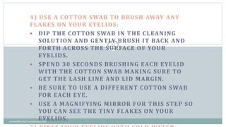 4) USE A COTTON SWAB TO BRUSH AWAY ANY
FLAKES ON YOUR EYELIDS:
 DIP THE COTTON SWAB IN THE CLEANING
SOLUTION AND GENTLY BRUSH IT BACK AND
FORTH ACROSS THE SURFACE OF YOUR
EYELIDS.
 SPEND 30 SECONDS BRUSHING EACH EYELID
WITH THE COTTON SWAB MAKING SURE TO
GET THE LASH LINE AND LID MARGIN.
 BE SURE TO USE A DIFFERENT COTTON SWAB
FOR EACH EYE.
 USE A MAGNIFYING MIRROR FOR THIS STEP SO
YOU CAN SEE THE TINY FLAKES ON YOUR
EYELIDS.
24
cosmetics and cosmeceuticals
 