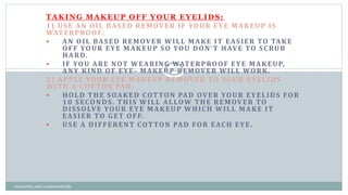 TAKING MAKEUP OFF YOUR EYELIDS:
1) USE AN OIL BASED REMOVER IF YOUR EYE MAKEUP IS
WATERPROOF:
 AN OIL BASED REMOVER WILL MAKE IT EASIER TO TAKE
OFF YOUR EYE MAKEUP SO YOU DON’T HAVE TO SCRUB
HARD.
 IF YOU ARE NOT WEARING WATERPROOF EYE MAKEUP,
ANY KIND OF EYE- MAKEUP REMOVER WILL WORK.
2) APPLY YOUR EYE MAKEUP REMOVER TO YOUR EYELIDS
WITH A COTTON PAD:
 HOLD THE SOAKED COTTON PAD OVER YOUR EYELIDS FOR
10 SECONDS. THIS WILL ALLOW THE REMOVER TO
DISSOLVE YOUR EYE MAKEUP WHICH WILL MAKE IT
EASIER TO GET OFF.
 USE A DIFFERENT COTTON PAD FOR EACH EYE.
25
cosmetics and cosmeceuticals
 