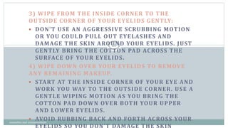 3) WIPE FROM THE INSIDE CORNER TO THE
OUTSIDE CORNER OF YOUR EYELIDS GENTLY:
 DON’T USE AN AGGRESSIVE SCRUBBING MOTION
OR YOU COULD PULL OUT EYELASHES AND
DAMAGE THE SKIN AROUND YOUR EYELIDS. JUST
GENTLY BRING THE COTTON PAD ACROSS THE
SURFACE OF YOUR EYELIDS.
4) WIPE DOWN OVER YOUR EYELIDS TO REMOVE
ANY REMAINING MAKEUP.
 START AT THE INSIDE CORNER OF YOUR EYE AND
WORK YOU WAY TO THE OUTSIDE CORNER. USE A
GENTLE WIPING MOTION AS YOU BRING THE
COTTON PAD DOWN OVER BOTH YOUR UPPER
AND LOWER EYELIDS.
 AVOID RUBBING BACK AND FORTH ACROSS YOUR
EYELIDS SO YOU DON’T DAMAGE THE SKIN
26
cosmetics and cosmeceuticals
 