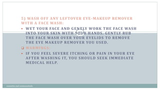 5) WASH OFF ANY LEFTOVER EYE-MAKEUP REMOVER
WITH A FACE WASH:
 WET YOUR FACE AND GENTLY WORK THE FACE WASH
INTO YOUR SKIN WITH YOUR HANDS. GENTLY RUB
THE FACE WASH OVER YOUR EYELIDS TO REMOVE
THE EYE MAKEUP REMOVER YOU USED.
 WARMINGS:
 IF YOU FEEL SEVERE ITCHING OR PAIN IN YOUR EYE
AFTER WASHING IT, YOU SHOULD SEEK IMMEDIATE
MEDICAL HELP.
27
cosmetics and cosmeceuticals
 