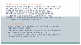 HEALTH AND CARE OF THE NAILS:
NAILS CAN DIRT OUT, JUST LIKE SKIN. THEY CAN ALSO
BE INFECTED: TOE INFECTIONS, FOR INSTANCE, CAN
COME FROM DIRTY SOCKS, CERTAIN TYPES OF
AGGRESSIVE EXERCISE AS WELL AS WALKING
UNPROTECTED IN AN UNCLEAN ENVIRONMENT.
MANICURE AND PEDICURES ARE HEALTH AND
COSMETIC PROCEDURES TO GROOM, TRIM, AND PAINT
THE NAILS AND MANAGE CALLOUS.
NAIL CARE TIPS:
 MAKE A MIXTURE OF WATER, LEMON JUICE, OLIVE
OIL, ALOE VERA JUICE.
 DIP YOUR NAILS FOR 15-20 MINUTES IN SOLUTION.
 THIS WOULD STRENGTHEN THE NAILS.
 EAT A PLENTY OF HEALTHY FOOD FOR HEALTHY NAIL
GROWTH AND GLOWING SKIN.
4
cosmetics and cosmeceuticals
 