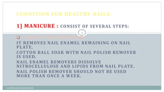CONDITION FOR HEALTHY NAILS:
1] MANICURE : CONSIST OF SEVERAL STEPS:
 NAIL POLISH REMOVER:
IT REMOVES NAIL ENAMEL REMAINING ON NAIL
PLATE.
COTTON BALL SOAK WITH NAIL POLISH REMOVER
IS USED.
NAIL ENAMEL REMOVERS DISSOLVE
NITROCELLULOSE AND LIPIDS FROM NAIL PLATE.
NAIL POLISH REMOVER SHOULD NOT BE USED
MORE THAN ONCE A WEEK.
5
cosmetics and cosmeceuticals
 