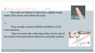 Cutting, Filling, Pumicing:
The nails are bathed in lukewarm slightly soapy
water. This cleans and soften the nails.
Cuticle removers:
They usually contains NAOH and KOH in 2.5%
concentration.
They increases the softening of the cuticle and of
the cuticle remnants which adhere to nail plate surface.
6
cosmetics and cosmeceuticals
 