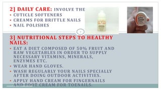 2] DAILY CARE: INVOLVE THE USE OF ;
 CUTICLE SOFTENERS
 CREAMS FOR BRITTLE NAILS
 NAIL POLISHES
3] NUTRITIONAL STEPS TO HEALTHY
NAILS:
 EAT A DIET COMPOSED OF 50% FRUIT AND
RAW VEGETABLES IN ORDER TO SUPPLY
NECESSARY VITAMINS, MINERALS,
ENZYMES ETC.
 WEAR HAND GLOVES.
 WASH REGULARLY YOUR NAILS SPECIALLY
AFTER DOING OUTDOOR ACTIVITIES.
 APPLY HAND CREAM FOR FINGERNAILS
AND FOOT CREAM FOR TOENAILS.
7
cosmetics and cosmeceuticals
 