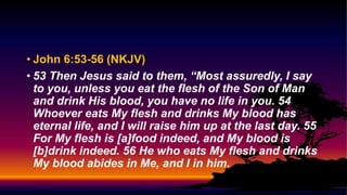 • John 6:53-56 (NKJV)
• 53 Then Jesus said to them, “Most assuredly, I say
to you, unless you eat the flesh of the Son of Man
and drink His blood, you have no life in you. 54
Whoever eats My flesh and drinks My blood has
eternal life, and I will raise him up at the last day. 55
For My flesh is [a]food indeed, and My blood is
[b]drink indeed. 56 He who eats My flesh and drinks
My blood abides in Me, and I in him.
 