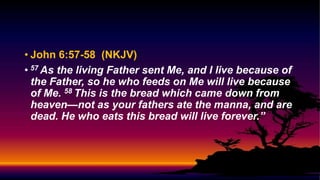 • John 6:57-58 (NKJV)
• 57 As the living Father sent Me, and I live because of
the Father, so he who feeds on Me will live because
of Me. 58 This is the bread which came down from
heaven—not as your fathers ate the manna, and are
dead. He who eats this bread will live forever.”
 
