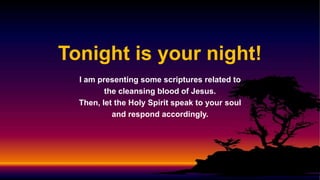 Tonight is your night!
I am presenting some scriptures related to
the cleansing blood of Jesus.
Then, let the Holy Spirit speak to your soul
and respond accordingly.
 