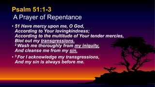 Psalm 51:1-3
A Prayer of Repentance
• 51 Have mercy upon me, O God,
According to Your lovingkindness;
According to the multitude of Your tender mercies,
Blot out my transgressions.
2 Wash me thoroughly from my iniquity,
And cleanse me from my sin.
• 3 For I acknowledge my transgressions,
And my sin is always before me.
 