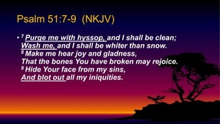 Psalm 51:7-9 (NKJV)
• 7 Purge me with hyssop, and I shall be clean;
Wash me, and I shall be whiter than snow.
8 Make me hear joy and gladness,
That the bones You have broken may rejoice.
9 Hide Your face from my sins,
And blot out all my iniquities.
 