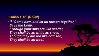 • Isaiah 1:18 (NKJV)
• 18 “Come now, and let us reason together,”
Says the LORD,
“Though your sins are like scarlet,
They shall be as white as snow;
Though they are red like crimson,
They shall be as wool.
 