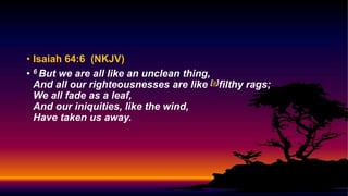 • Isaiah 64:6 (NKJV)
• 6 But we are all like an unclean thing,
And all our righteousnesses are like [a]filthy rags;
We all fade as a leaf,
And our iniquities, like the wind,
Have taken us away.
 
