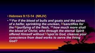 • Hebrews 9:13-14 (NKJV)
• 13 For if the blood of bulls and goats and the ashes
of a heifer, sprinkling the unclean, [a]sanctifies for
the [b]purifying of the flesh, 14 how much more shall
the blood of Christ, who through the eternal Spirit
offered Himself without [c]spot to God, cleanse your
conscience from dead works to serve the living
God?
 
