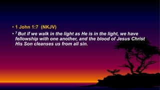 • 1 John 1:7 (NKJV)
• 7 But if we walk in the light as He is in the light, we have
fellowship with one another, and the blood of Jesus Christ
His Son cleanses us from all sin.
 