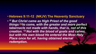• Hebrews 9:11-12 (NKJV) The Heavenly Sanctuary
• 11 But Christ came as High Priest of the good
things [a]to come, with the greater and more perfect
tabernacle not made with hands, that is, not of this
creation. 12 Not with the blood of goats and calves,
but with His own blood He entered the Most Holy
Place once for all, having obtained eternal
redemption.
 