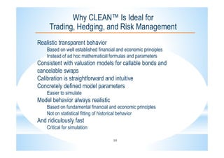 16
Why CLEAN™ Is Ideal for
Trading, Hedging, and Risk Management
Realistic transparent behavior
Based on well established financial and economic principles
Instead of ad hoc mathematical formulas and parameters
Consistent with valuation models for callable bonds and
cancelable swaps
Calibration is straightforward and intuitive
Concretely defined model parameters
Easier to simulate
Model behavior always realistic
Based on fundamental financial and economic principles
Not on statistical fitting of historical behavior
And ridiculously fast
Critical for simulation
 
