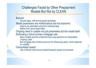 17
Challenges Faced by Other Prepayment
Models But Not by CLEAN
Burnout
As pool ages, refinancing speed decreases
Model parameters are mathematical and not economic
Need to be estimated using fit to historical data
Rather than direct observation
Ongoing need to update not just parameters but the model itself
Estimating a future primary mortgage rate
Many models assume a fixed formula using spread to an interpolated
Treasury yield
But mortgage rate contains premium for refinancing option, which depends
on volatility
Computation speed
Use of Monte Carlo forces tradeoff between speed and precision
 