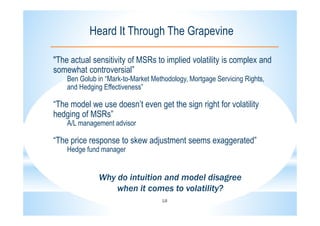 18
Heard It Through The Grapevine
"The actual sensitivity of MSRs to implied volatility is complex and
somewhat controversial”
Ben Golub in “Mark-to-Market Methodology, Mortgage Servicing Rights,
and Hedging Effectiveness”
“The model we use doesn’t even get the sign right for volatility
hedging of MSRs”
A/L management advisor
“The price response to skew adjustment seems exaggerated”
Hedge fund manager
Why do intuition and model disagree
when it comes to volatility?
 
