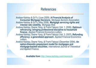 21
References
Andrew Kalotay & Qi Fu (June 2009), A Financial Analysis of
Consumer Mortgage Decisions, Mortgage Bankers Association.
Andrew Kalotay & Qi Fu (May 2008), Mortgage servicing rights and
interest rate volatility, Mortgage Risk.
Andrew Kalotay, Deane Yang, & Frank Fabozzi (Vol. 1, 2008), Optimum
refinancing: bringing professional discipline to household
finance, Applied Financial Economics Letters.
Andrew Kalotay, Deane Yang, & Frank Fabozzi (Vol. 3, 2007), Refunding
efficiency: a generalized approach, Applied Financial Economics
Letters.
Andrew Kalotay, Deane Yang, & Frank Fabozzi (December 2004), An
option-theoretic prepayment model for mortgages and
mortgage-backed securities, International Journal of Theoretical
and Applied Finance.
Available from http://www.kalotay.com/research
 