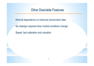 3
Other Desirable Features
Minimal dependence on historical econometric data
No redesign required when market conditions change
Speed: fast calibration and valuation
 